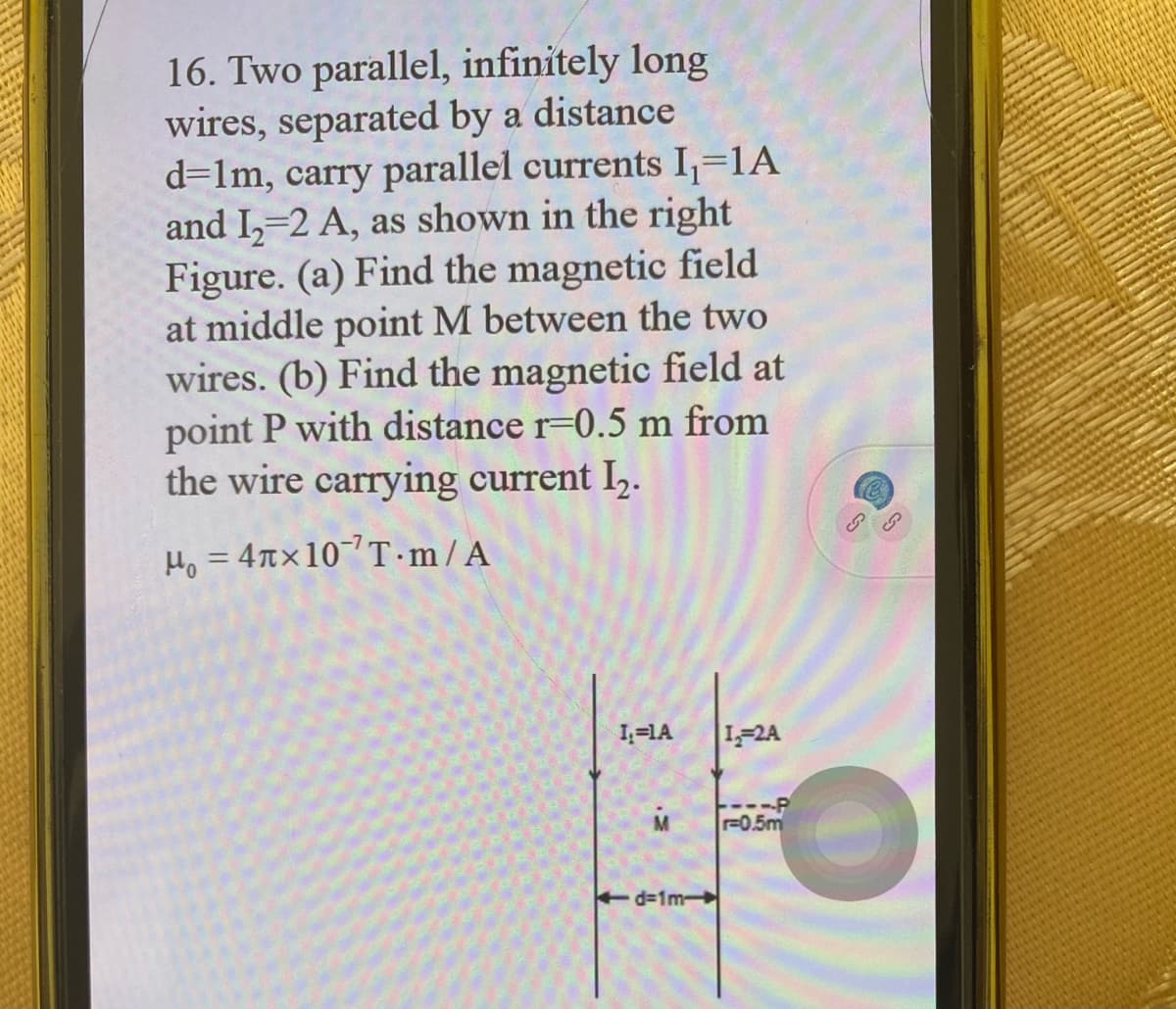 16. Two parallel, infinitely long
wires, separated by a distance
d=1m, carry parallel currents I,=1A
and I,=2 A, as shown in the right
Figure. (a) Find the magnetic field
at middle point M between the two
wires. (b) Find the magnetic field at
point P with distance r=0.5 m from
the wire carrying current I,.
H, = 4nx10T ·m/A
%3D
1,=1A
1-2A
---P
F0.5m
d=1m
