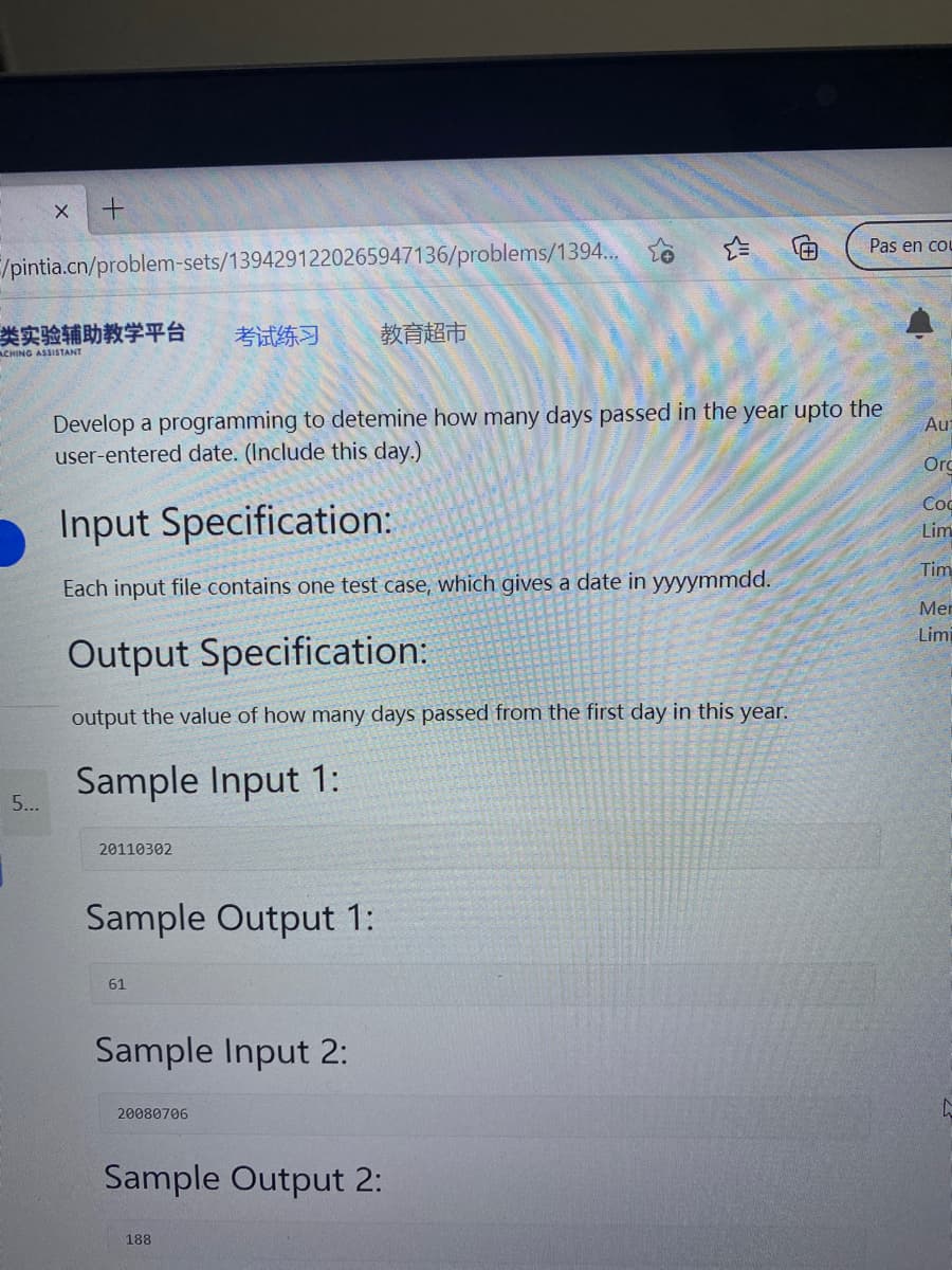 Pas en cou
/pintia.cn/problem-sets/1394291220265947136/problems/1394.
类实验辅助教学平台
考试练习
教育超市
ACHING ASSISTANT
Develop a programming to detemine how many days passed in the year upto the
user-entered date. (Include this day.)
Au
Orc
Coc
Input Specification:
Lim
Tim
Each input file contains one test case, which gives a date in yyyymmdd.
Mer
Limi
Output Specification:
output the value of how many days passed from the first day in this year.
Sample Input 1:
5...
20110302
Sample Output 1:
61
Sample Input 2:
20080706
Sample Output 2:
188
X.
