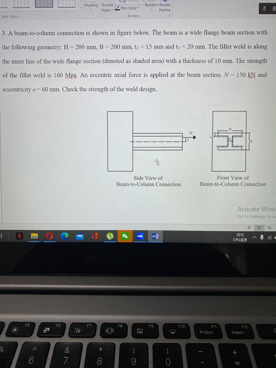 2 pt
Shading Border
Borders Border
Styles
Pen Color -
影正
Painter
Table Styles
Borders
3. A beam-to-column connection is shown in figure below. The beam is a wide flange beam section with
the following geometry: H = 200 mm, B = 200 mm, t1 = 15 mm and t2 = 20 mm. The fillet weld is along
the inner line of the wide flange section (denoted as shaded area) with a thickness of 10 mm. The strength
of the fillet weld is 160 Mpa. An eccentric axial force is applied at the beam section. N = 150 kN and
eccentricity e = 60 mm. Check the strength of the weld design.
Front View of
Beam-to-Column Connection
Side View of
Beam-to-Column Connection
Activate Wind
Go to Settings to ac
35°C
CPUEE
F5
F6
F7
F8
F9
F10
F12
PrtScn
Insert
*
8.
9
+ ||
团
* 00
< CO
