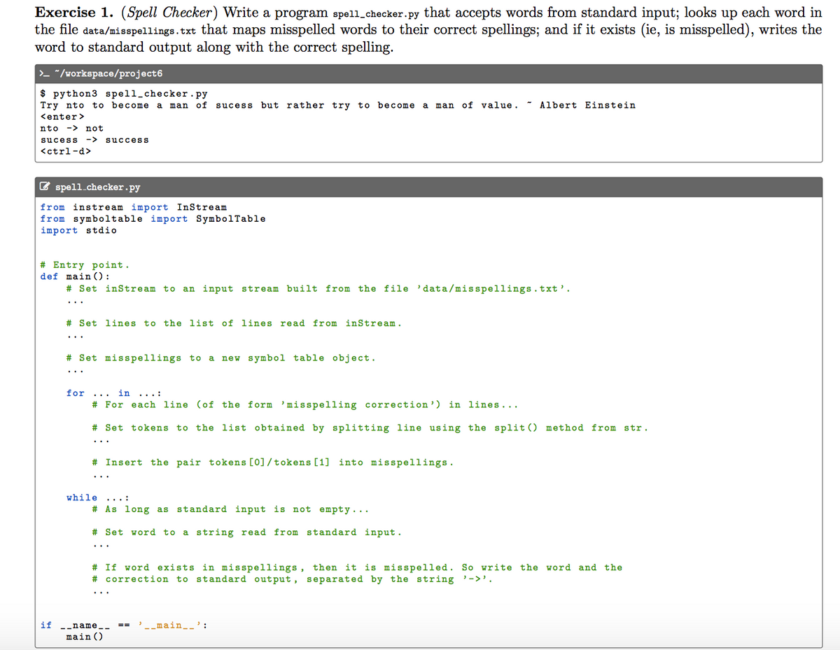 Exercise 1. (Spell Checker) Write a program spell_checker.py that accepts words from standard input; looks up each word in
the file data/misspellings.txt that maps misspelled words to their correct spellings; and if it exists (ie, is misspelled), writes the
word to standard output along with the correct spelling.
>- "/workspace/project6
$ python3 spell_checker.py
Try nto to become a
man
of
sucess but rather try to become
man of value. * Albert Einstein
<enter>
nto -> not
sucess
-> success
<ctrl-d>
E spell.checker.py
from instream import InStream
from symboltable import SymbolTable
import stdio
# Entry point.
def main ():
# Set inStream to an input stream built from the file 'data/misspellings.txt'.
# Set lines to the list of lines read from inStream.
..
# Set misspellings to a
new symbol table object.
..
for
in ...:
# For each line (of the form 'misspelling correction ')
in lines...
# Set tokens to the list obtained by splitting line using the split () method from str.
# Insert the pair tokens [0]/tokens [1] into misspellings.
...
while ... :
# As long as
standard input is not empty....
Set word to a string read from standard input.
# If word exists in misspellings, then it is misspelled. So write
# correction to standard output, separated by the string '->'.
the word and the
if
-_name_-
-_main__':
main ()
