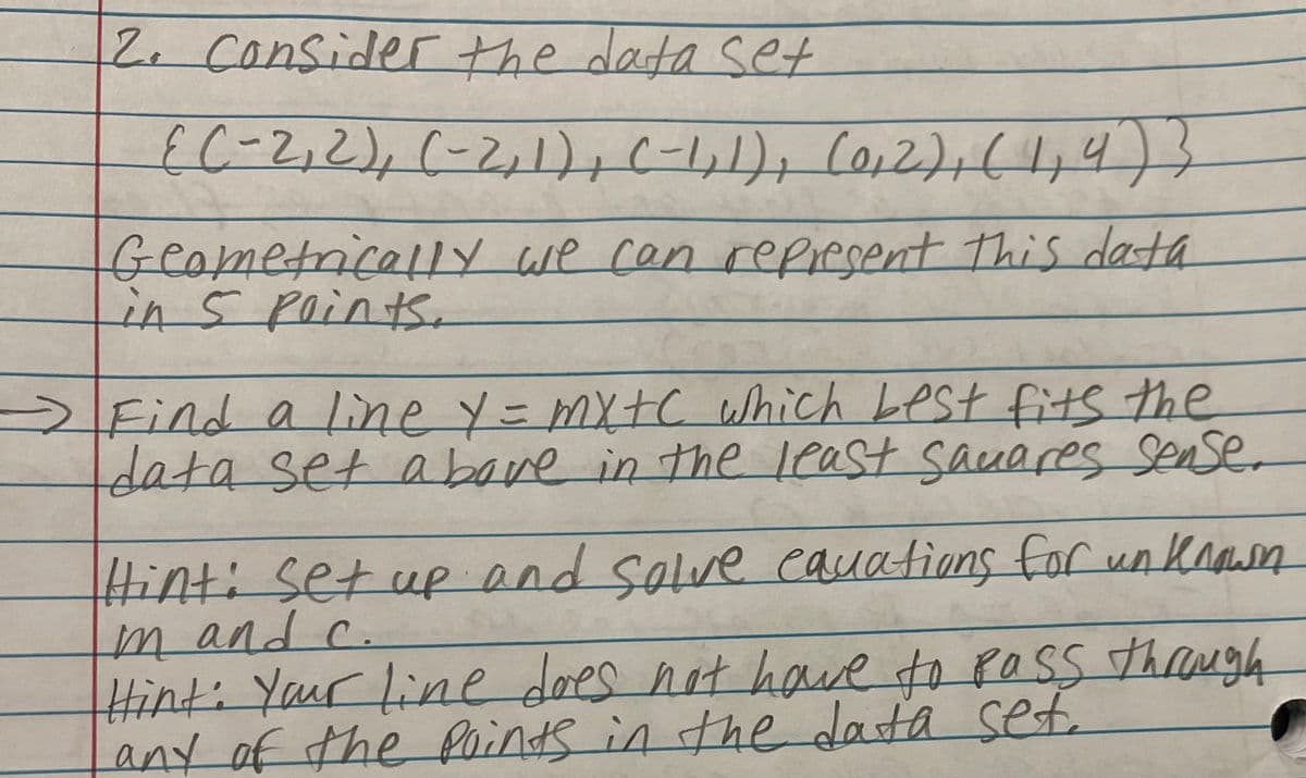 2. Considerthe data set
EC-2,2),(-2,1),C-1,1), Co,2),(44)3
Geometrically we can repiesent This data
Lin5 Points.
Find a line y= mxtC which Lest fits the
data set abave in the least sauares Senser
Hint: set up and solve eauations for un kaasn
mandc.
Hinti Yaur line does not haue to POSS thugh
any of the foinds in thedata set.
