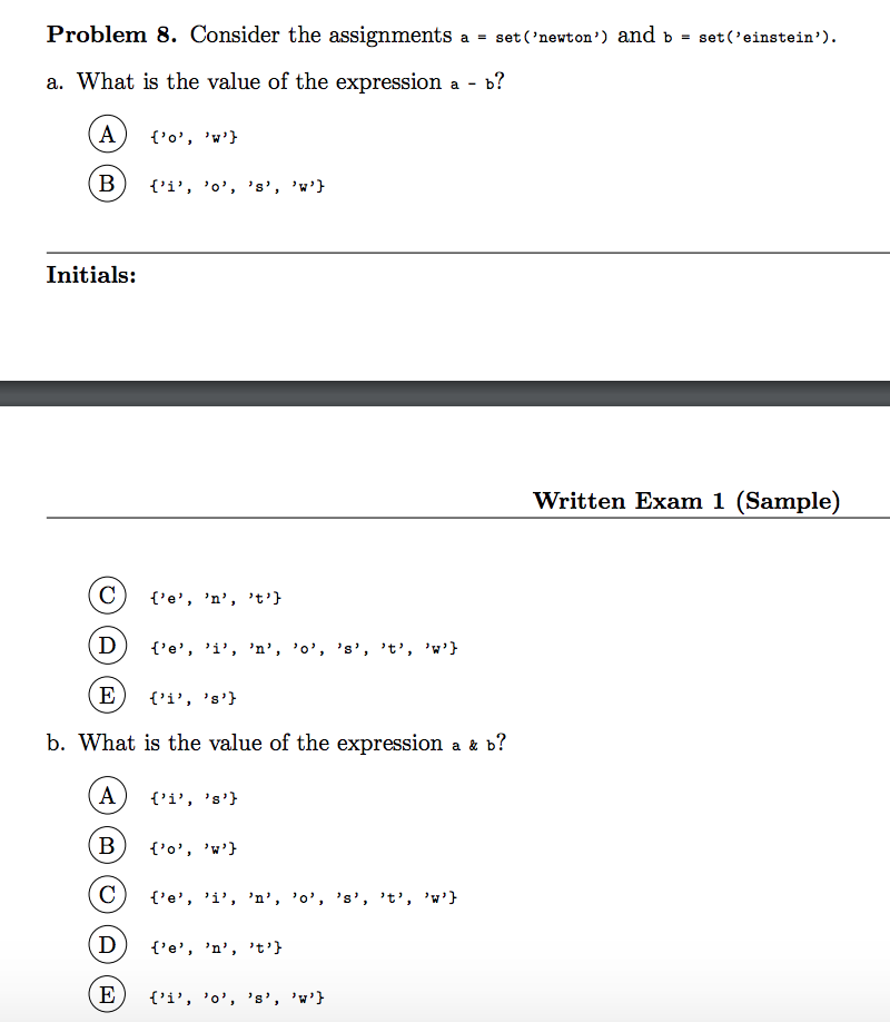 Problem 8. Consider the assignments
a = set ('newton') and b = set('einstein').
a. What is the value of the expression a -
а - ь?
A
{'o', 'w'}
(B
{'i', 'o', 's', 'w'}
Initials:
Written Exam 1 (Sample)
C
{'e', 'n', t'}
D
{'e', 'i', 'n’, 'o', 's', 't', 'w'}
(E
{'i', 's'}
b. What is the value of the expression a & b?
A
{'i', 's'}
{'o', 'w'}
{'e', 'i', 'n', 'o', 's', 't', 'w'}
(D)
{'e', 'n', t'}
E
{'i', 'o', 's', 'w'}
