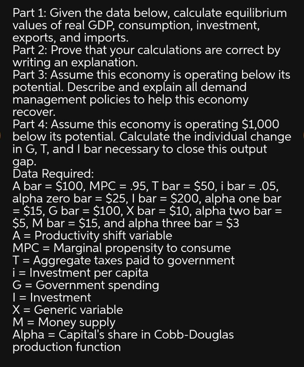 Part 1: Given the data below, calculate equilibrium
values of real GDP, consumption, investment,
exports, and imports.
Part 2: Prove that your calculations are correct by
writing an explanation.
Part 3: Assume this economy is operating below its
potential. Describe and explain all demand
management policies to help this economy
recover.
Part 4: Assume this economy is operating $1,000
| below its potential. Calculate the individual change
in G, T, and I bar necessary to close this output
gap.
Data Required:
A bar = $100, MPC = .95, T bar = $50, i bar = .05,
alpha zero bar = $25, I bar = $200, alpha one bar
$15, G bar = $100, X bar = $10, alpha two bar =
$5, M bar = $15, and alpha three bar = $3
A = Productivity shift variable
MPC = Marginal propensity to consume
T = Aggregate taxes paid to government
i = Investment per capita
G = Government spending
| = Investment
X = Generic variable
M = Money supply
Alpha = Capital's share in Cobb-Douglas
production function
%3D
%3D
