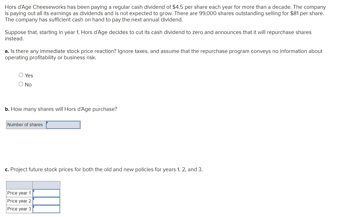 ### Hors d’Age Cheeseworks: Stock Repurchase Analysis

#### Background:
Hors d’Age Cheeseworks has been paying a regular cash dividend of $4.5 per share each year for more than a decade. The company is paying out all its earnings as dividends and is not expected to grow. There are 99,000 shares outstanding selling for $81 per share. The company has sufficient cash on hand to pay the next annual dividend.

Suppose that, starting in year 1, Hors d’Age decides to cut its cash dividend to zero and announces that it will repurchase shares instead.

### Analysis:

**a. Is there any immediate stock price reaction?**  
Ignore taxes and assume that the repurchase program conveys no information about operating profitability or business risk.

- Yes  
- No

**b. How many shares will Hors d’Age purchase?**

- Number of shares: [_____]

**c. Project future stock prices for both the old and new policies for years 1, 2, and 3.**

|         | Year 1           | Year 2           | Year 3           |
|---------|------------------|------------------|------------------|
| Price   | [_____]          | [_____]          | [_____]          |

Please input the required values based on your analysis and understanding of the company’s financial strategy and market behavior. This exercise aims to provide insights into the potential impact of dividend policy changes on stock prices and share repurchase decisions.