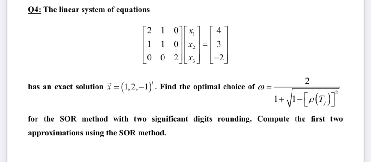 Q4: The linear system of equations
2
1
4
1
1
X2
3
2
X3
2
has an exact solution * = (1,2,–1). Find the optimal choice of @=
1+
for the SOR method with two significant digits rounding. Compute the first two
approximations using the SOR method.
