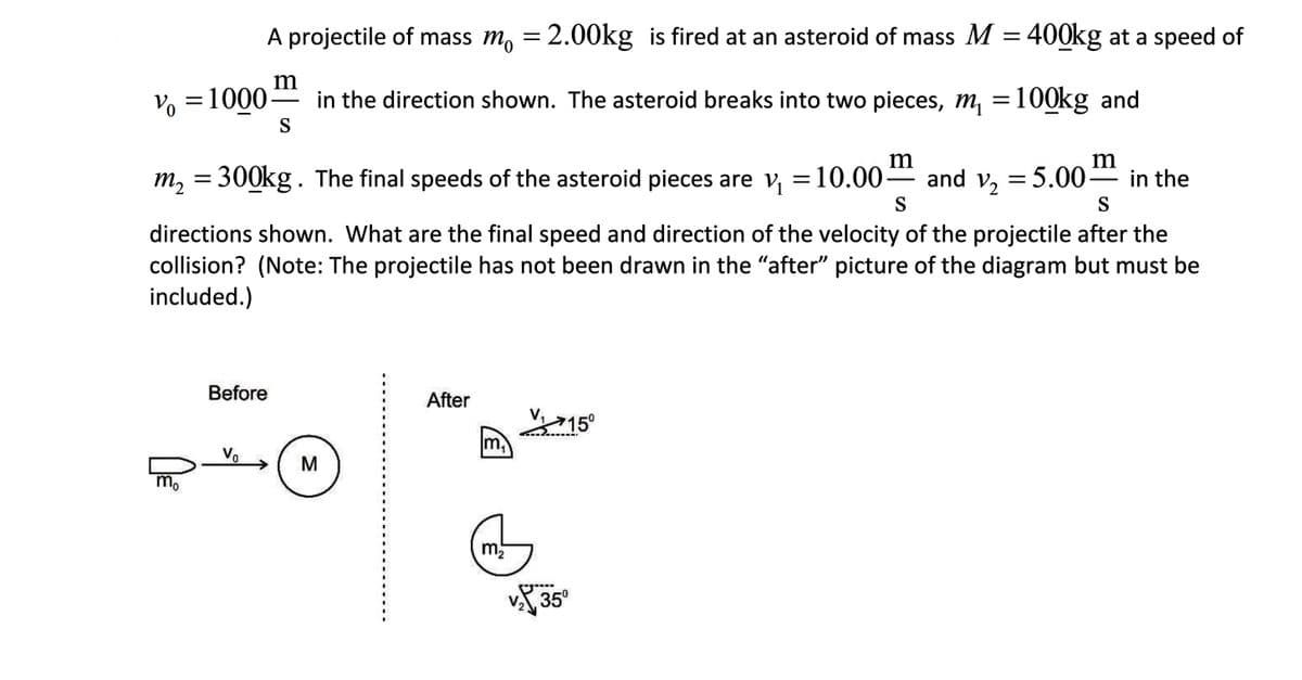 A projectile of mass m, = 2.00kg is fired at an asteroid of mass M
400kg at a speed of
m
Vo =1000-
S
in the direction shown. The asteroid breaks into two pieces, m, =100kg and
m
m2
300kg. The final speeds of the asteroid pieces are v, =10.00-
* and v, = 5.00
in the
S
S
directions shown. What are the final speed and direction of the velocity of the projectile after the
collision? (Note: The projectile has not been drawn in the "after" picture of the diagram but must be
included.)
Before
After
V715°
m,
Vo
M
m.
v 35°
