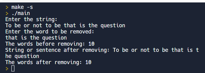 make -s
> ./main
Enter the string:
To be or not to be that is the question
Enter the word to be removed:
that is the question
The words before removing: 10
String or sentence after removing: To be or not to be that is t
he question
The words after removing: 10