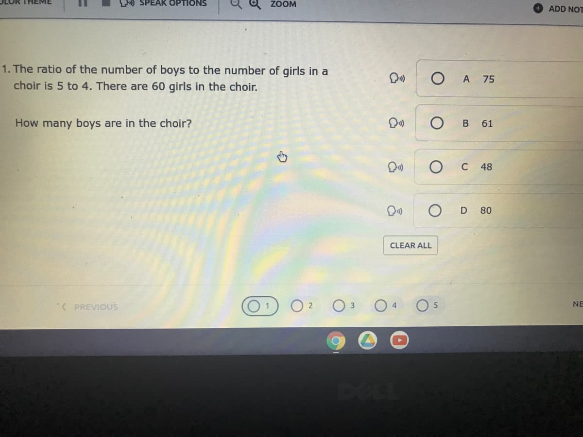 LOR THEME
L) SPEAK OPTIONS
ZOOM
ADD NOT
1. The ratio of the number of boys to the number of girls in a
choir is 5 to 4. There are 60 girls in the choir.
A 75
How many boys are in the choir?
61
C
48
D 80
CLEAR ALL
( PREVIOUS
NE
