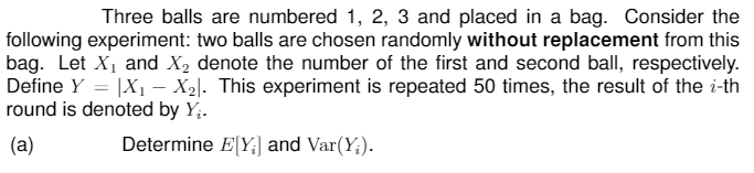 Three balls are numbered 1, 2, 3 and placed in a bag. Consider the
following experiment: two balls are chosen randomly without replacement from this
bag. Let X1 and X2 denote the number of the first and second ball, respectively.
Define Y = |X1 –- X2|. This experiment is repeated 50 times, the result of the i-th
round is denoted by Y;.
(a)
Determine E[Y;] and Var(Y;).
