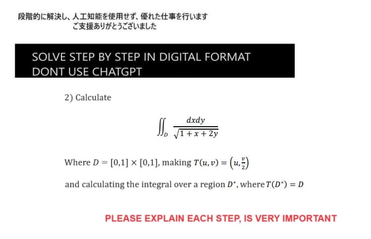 段階的に解決し、 人工知能を使用せず、 優れた仕事を行います
ご支援ありがとうございました
SOLVE STEP BY STEP IN DIGITAL FORMAT
DONT USE CHATGPT
2) Calculate
SS.
dxdy
1 + x + 2y
Where D = [0,1] × [0,1], making T(u, v) = (u)
and calculating the integral over a region D*, where T(D*) = D
PLEASE EXPLAIN EACH STEP, IS VERY IMPORTANT