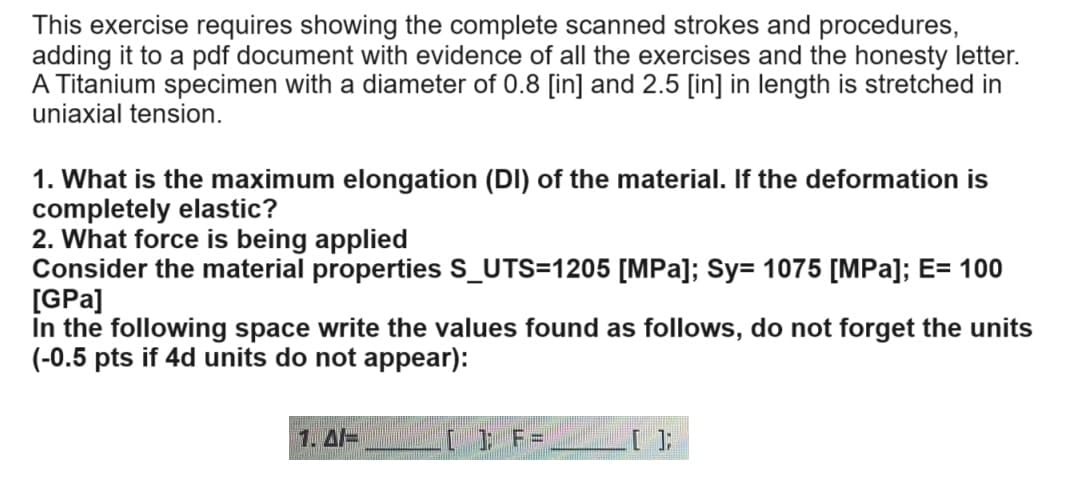 This exercise requires showing the complete scanned strokes and procedures,
adding it to a pdf document with evidence of all the exercises and the honesty letter.
A Titanium specimen with a diameter of 0.8 [in] and 2.5 [in] in length is stretched in
uniaxial tension.
1. What is the maximum elongation (DI) of the material. If the deformation is
completely elastic?
2. What force is being applied
Consider the material properties S_UTS=1205 [MPa]; Sy= 1075 [MPa]; E= 100
[GPa]
in the following space write the values found as follows, do not forget the units
(-0.5 pts if 4d units do not appear):
]; F=
[];