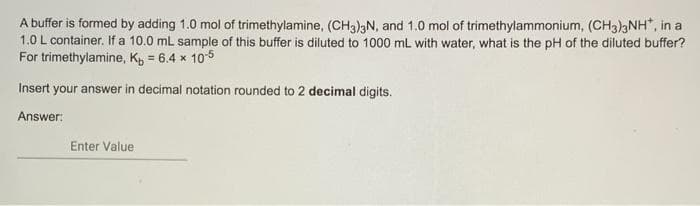 A buffer is formed by adding 1.0 mol of trimethylamine, (CH3)3N, and 1.0 mol of trimethylammonium, (CH3)3NH", in a
1.0 L container. If a 10.0 mL sample of this buffer is diluted to 1000 mL with water, what is the pH of the diluted buffer?
For trimethylamine, K, = 6.4 x 105
!3!
Insert your answer in decimal notation rounded to 2 decimal digits.
Answer:
Enter Value
