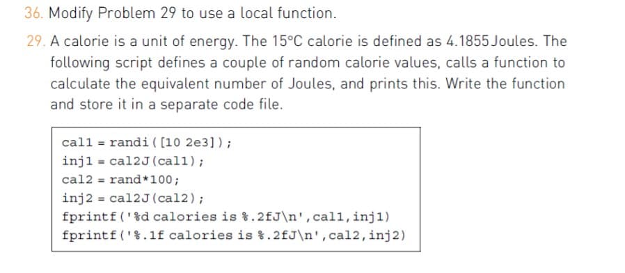 36. Modify Problem 29 to use a local function.
29. A calorie is a unit of energy. The 15°C calorie is defined as 4.1855 Joules. The
following script defines a couple of random calorie values, calls a function to
calculate the equivalent number of Joules, and prints this. Write the function
and store it in a separate code file.
call = randi ( [10 2e3]);
injl = cal2J(call);
cal2 = rand*100;
inj2 = cal2J(cal2);
fprintf ('%d calories is %.2fJ\n',cal1, inj1)
fprintf('%.1f calories is %.2fJ\n', cal2,inj2)
