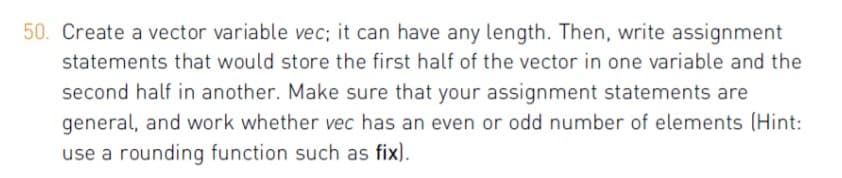 50. Create a vector variable vec; it can have any length. Then, write assignment
statements that would store the first half of the vector in one variable and the
second half in another. Make sure that your assignment statements are
general, and work whether vec has an even or odd number of elements (Hint:
use a rounding function such as fix).
