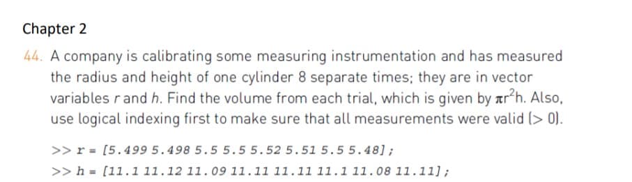 Chapter 2
44. A company is calibrating some measuring instrumentation and has measured
the radius and height of one cylinder 8 separate times; they are in vector
variables rand h. Find the volume from each trial, which is given by ar h. Also,
use logical indexing first to make sure that all measurements were valid (> 0).
>> r = [5.499 5.498 5.5 5.55.52 5.51 5.55.48];
>> h = [11.1 11.12 11.09 11.11 11.11 11.1 11.08 11.11];
