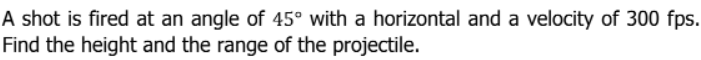 A shot is fired at an angle of 45° with a horizontal and a velocity of 300 fps.
Find the height and the range of the projectile.