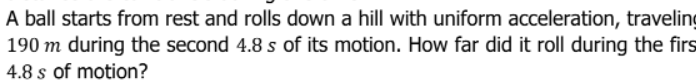 A ball starts from rest and rolls down a hill with uniform acceleration, traveling
190 m during the second 4.8 s of its motion. How far did it roll during the firs
4.8 s of motion?