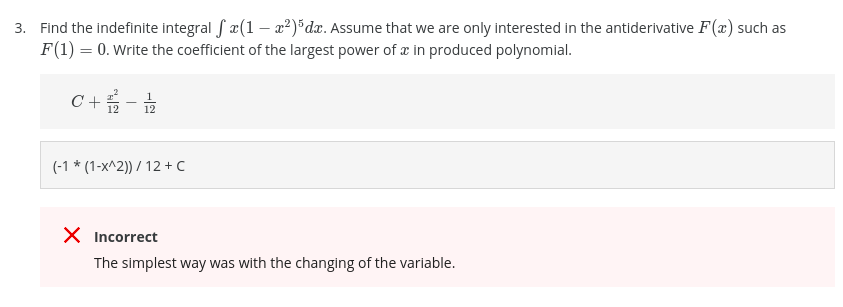 3. Find the indefinite integral f a(1 –- a2)*dx. Assume that we are only interested in the antiderivative F(x) such as
F(1) = 0. Write the coefficient of the largest power of æ in produced polynomial.
C +
-
12
(-1 * (1-x^2)) / 12 + C
X Incorrect
The simplest way was with the changing of the variable.
