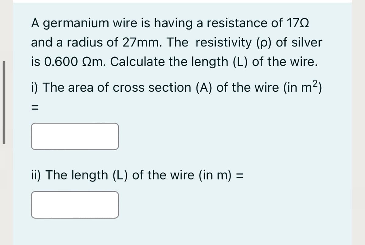 A germanium wire is having a resistance of 172
and a radius of 27mm. The resistivity (p) of silver
is 0.600 Qm. Calculate the length (L) of the wire.
i) The area of cross section (A) of the wire (in m2)
ii) The length (L) of the wire (in m) =
