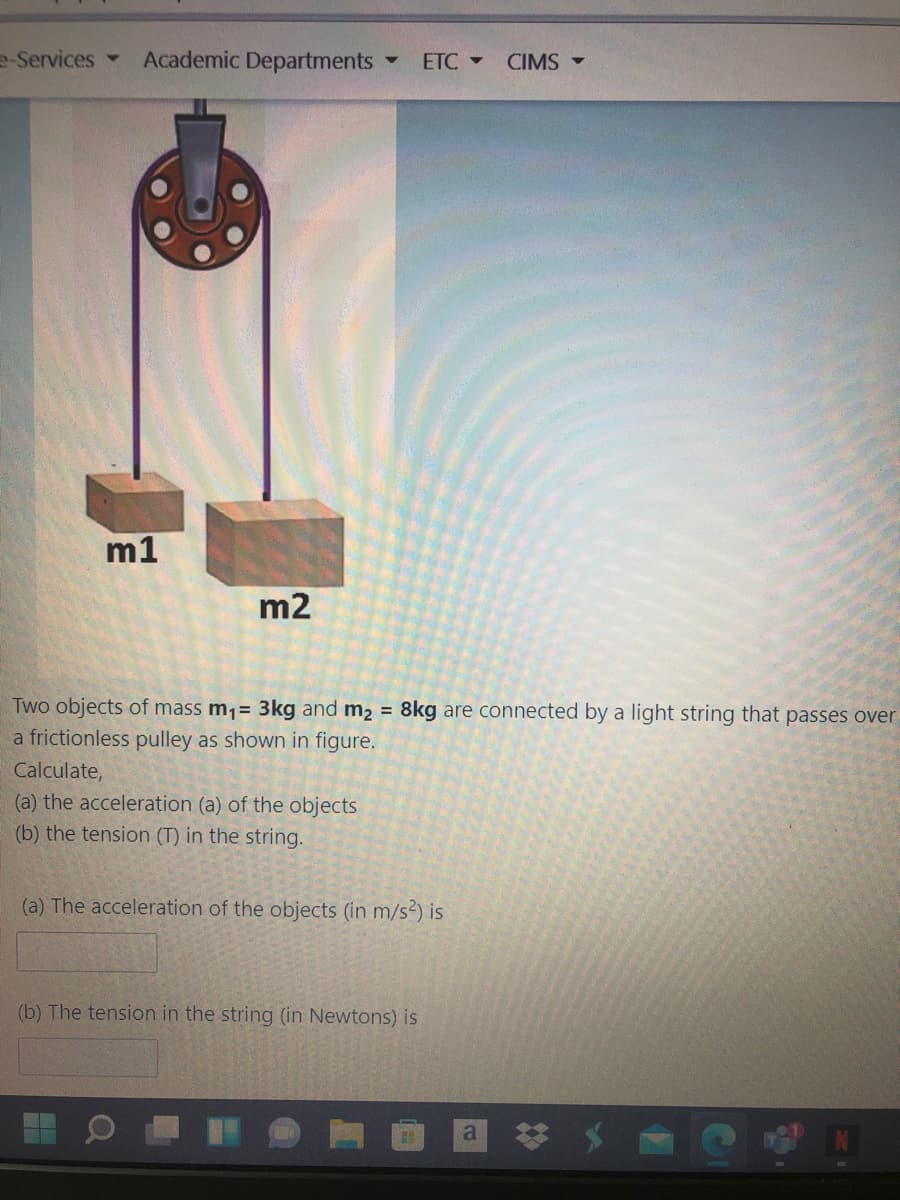 e-Services
Academic Departments
ETC -
CIMS -
m1
m2
Two objects of mass m1= 3kg and m2 = 8kg are connected by a light string that passes over
a frictionless pulley as shown in figure.
Calculate,
(a) the acceleration (a) of the objects
(b) the tension (T) in the string.
(a) The acceleration of the objects (in m/s2) is
(b) The tension in the string (in Newtons) is
a
