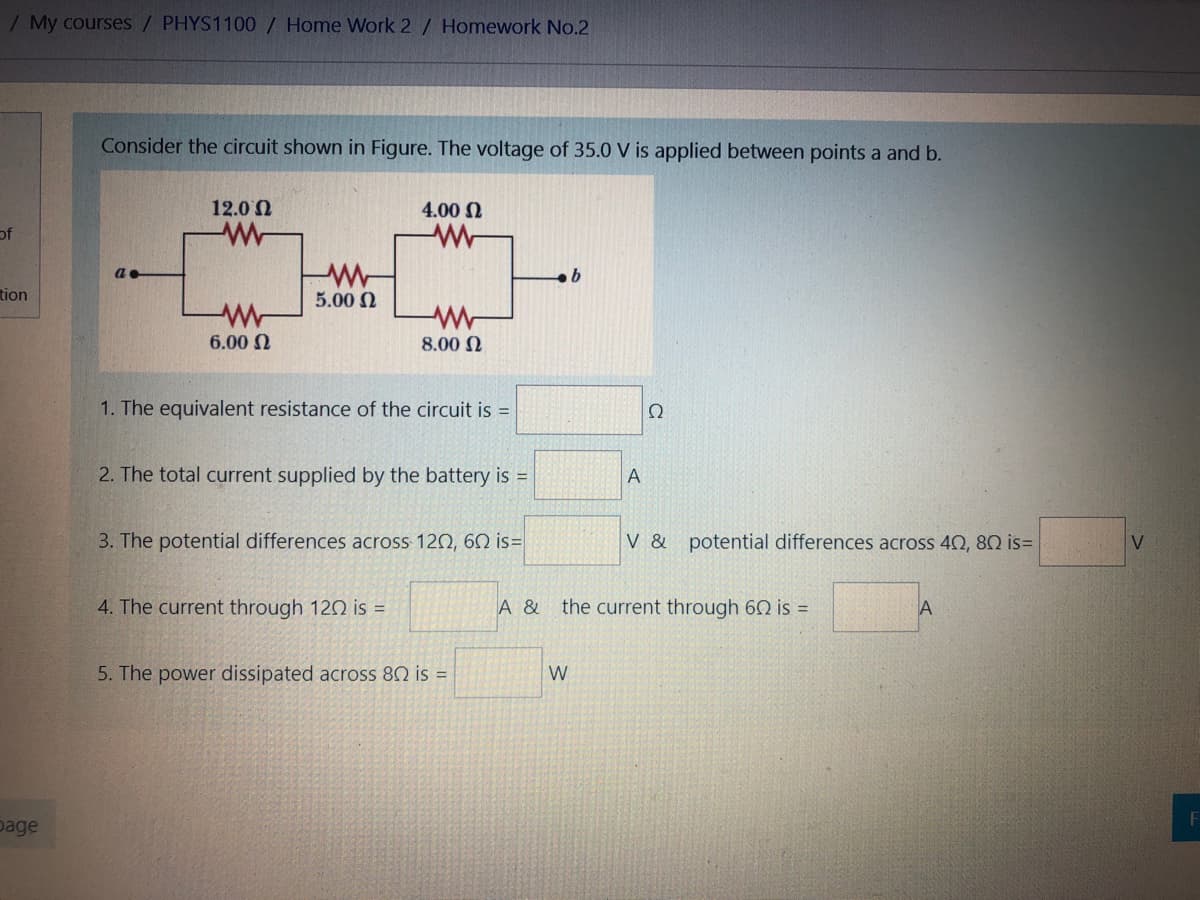 / My courses / PHYS1100 / Home VWork 2 / Homework No.2
Consider the circuit shown in Figure. The voltage of 35.0 V is applied between points a and b.
12.0 N
4.00 N
of
tion
5.00 2
6.00 N
8.00 N
1. The equivalent resistance of the circuit is =
Ω
2. The total current supplied by the battery is =
3. The potential differences across 120, 60 is=
V & potential differences across 40, 80 is=
4. The current through 12O is =
A &
the current through 60 is =
5. The power dissipated across 80 is =
W
page
