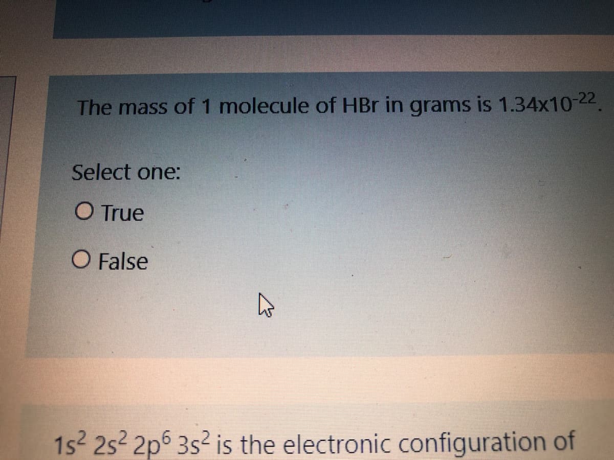 The mass of 1 molecule of HBr in grams is 1.34x10-22.
Select one:
O True
O False
1s2 252 2p6 3s² is the electronic configuration of
