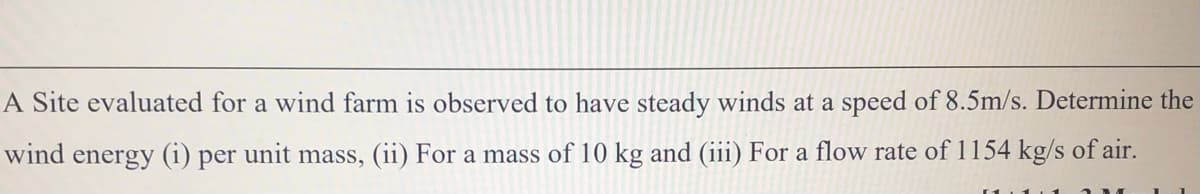 A Site evaluated for a wind farm is observed to have steady winds at a speed of 8.5m/s. Determine the
wind energy (i) per unit mass, (ii) For a mass of 10 kg and (iii) For a flow rate of 1154 kg/s of air.