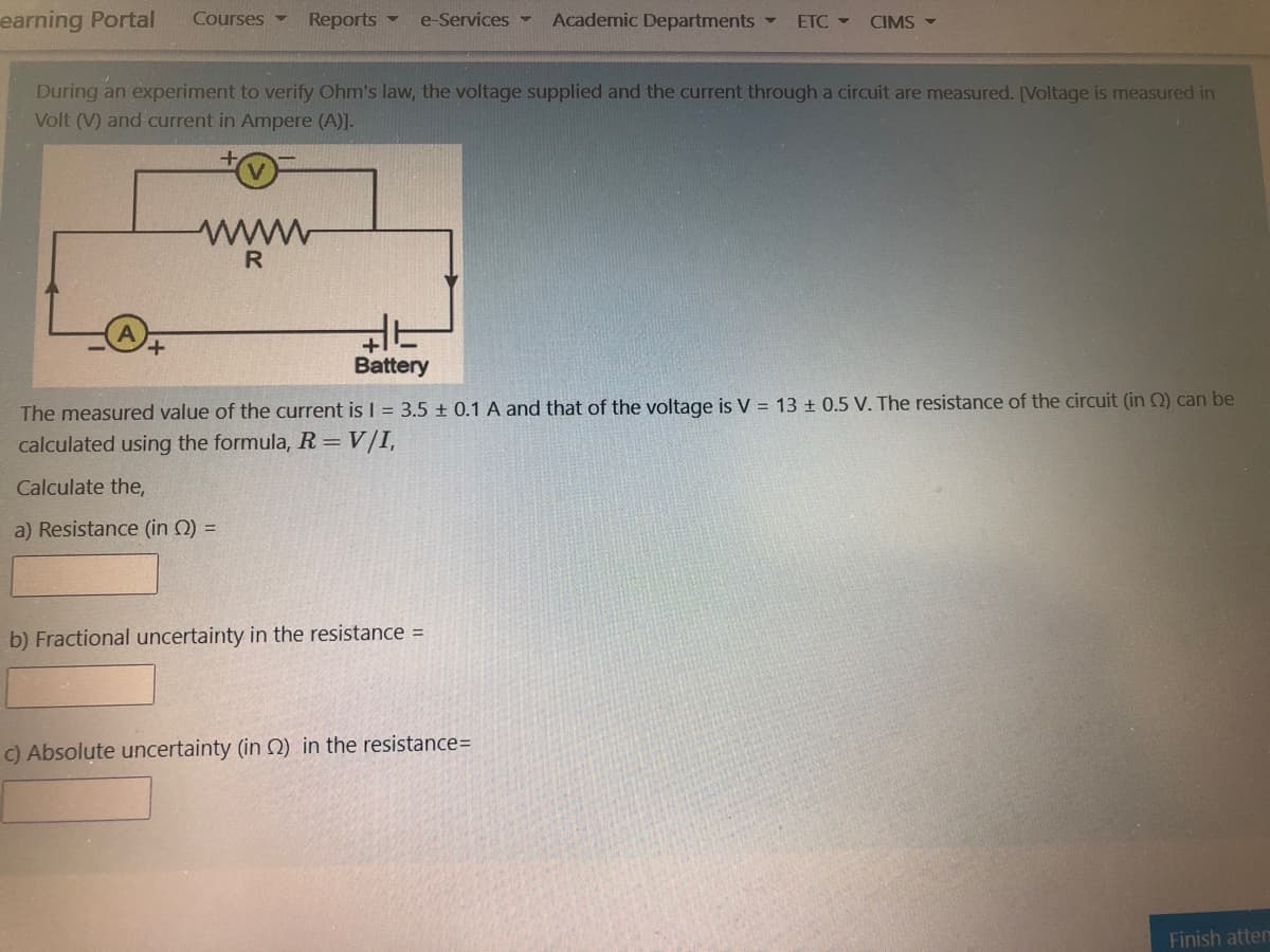 earning Portal
Courses
Reports -
e-Services -
Academic Departments -
ETC
CIMS -
During an experiment to verify Ohm's law, the voltage supplied and the current through a circuit are measured. [Voltage is measured in
Volt (V) and current in Ampere (A)].
ww
R
Battery
The measured value of the current is I = 3.5 ± 0.1 A and that of the voltage is V = 13 + 0.5 V. The resistance of the circuit (in Q) can be
calculated using the formula, R = V/I,
Calculate the,
a) Resistance (in Q) =
b) Fractional uncertainty in the resistance =
C) Absolute uncertainty (in Q) in the resistance=
Finish atten
