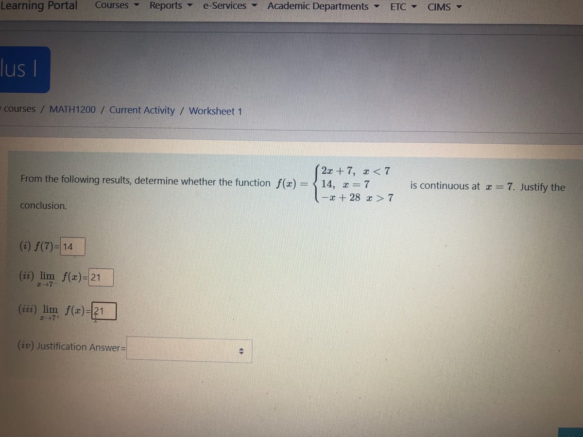 Learning Portal
Courses -
Reports
e-Services -
Academic Departments
ETC -
CIMS
lus I
-courses / MATH1200 / Current Activity / Worksheet 1
2х + 7, х < 7
14, x = 7
-x + 28 x> 7
From the following results, determine whether the function f(x) =
is continuous at x =7. Justify the
conclusion.
(i) f(7)= 14
(ii) lim f(x)= 21
(iii) lim f(r)-21
(iv) Justification Answer=
