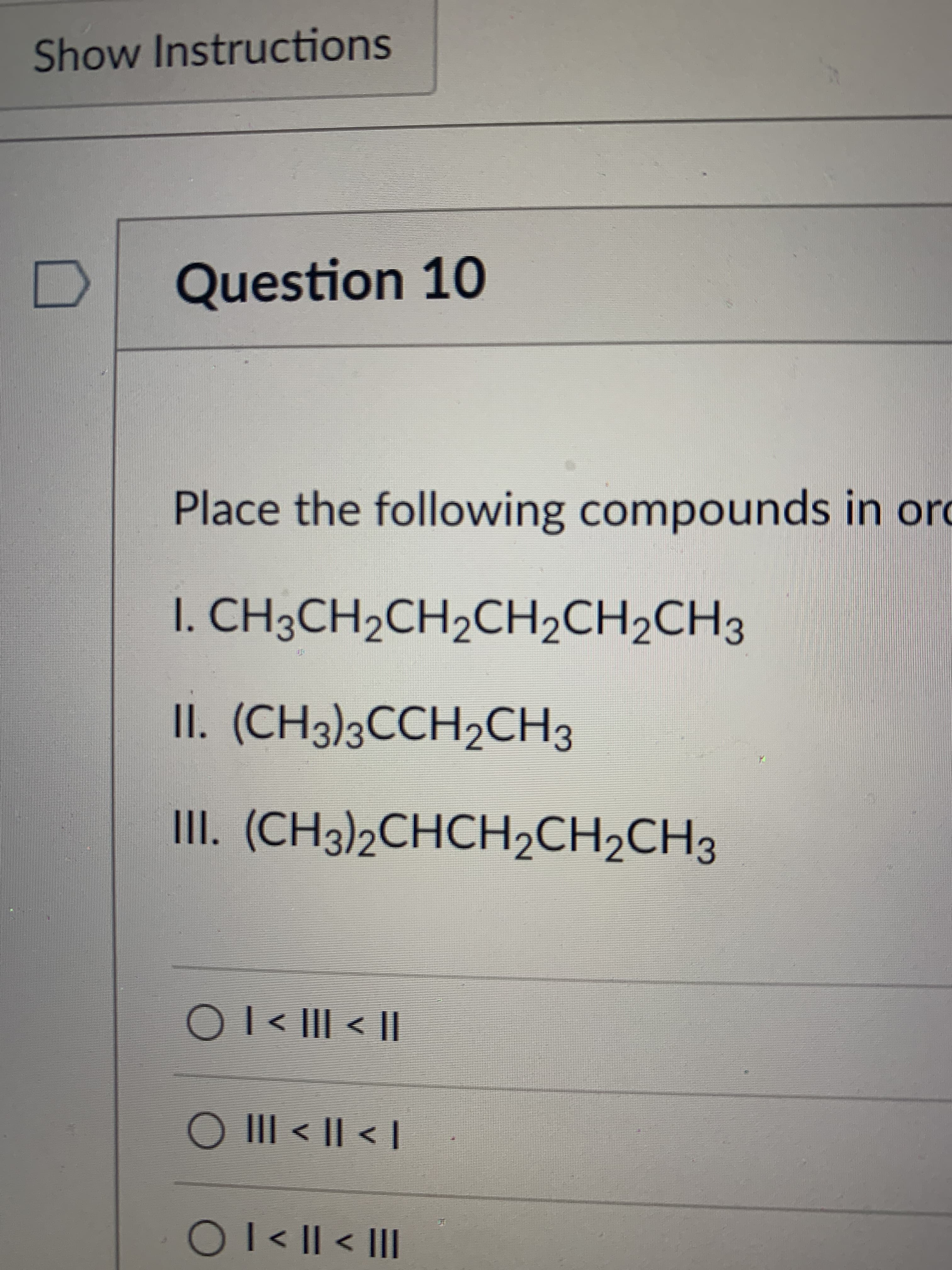 ### Question 10

**Place the following compounds in order:**

1. **I.** CH₃CH₂CH₂CH₂CH₂CH₃
2. **II.** (CH₃)₃CCH₂CH₃
3. **III.** (CH₃)₂CHCH₂CH₂CH₃

**Options:**

- ⦿ I < III < II
- ⦿ III < II < I
- ⦿ I < II < III

**Discussion:**
This question asks you to place the given organic compounds in a specific order. To tackle this problem, you need to understand how to interpret and compare the structures of these organic molecules. 

- **Compound I** is a straight-chain alkane, hexane.
- **Compound II** is a branched alkane with a tertiary carbon (3 carbons attached to the central carbon).
- **Compound III** is also a branched alkane but with a secondary carbon (2 carbons attached to the central carbon).

Using the options provided, analyze and determine the correct order based on the molecular structure and the number of carbon atoms in the chain.