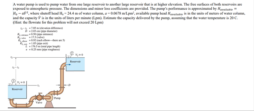 A water pump is used to pump water from one large reservoir to another large reservoir that is at higher elevation. The free surfaces of both reservoirs are
exposed to atmospheric pressure. The dimensions and minor loss coefficients are provided. The pump's performance is approximated by Havattable
Ho – av?, where shutoff head H, = 24.4 m of water column, a = 0.0678 m/Lpm², available pump head Havailable is in the units of meters of water column,
and the capacity V is in the units of liters per minute (Lpm). Estimate the capacity delivered by the pump, assuming that the water temperature is 20 C.
(Hint: the flowrate for this problem will not exceed 20 Lpm)
2-4 =7.85 m (elevation difference)
D =2.03 cm (pipe diameter)
KL entrance"0.50 (pipe entrance)
KL valve -17.5 (valve)
KL cho =0.92 (cach elbow-there are 5)
KL. e 1.05 (pipe exit)
L- 176.5 m (total pipe length)
e 0.25 mm (pipe roughness)
Reservoir
Reservoir
Pump
Valve

