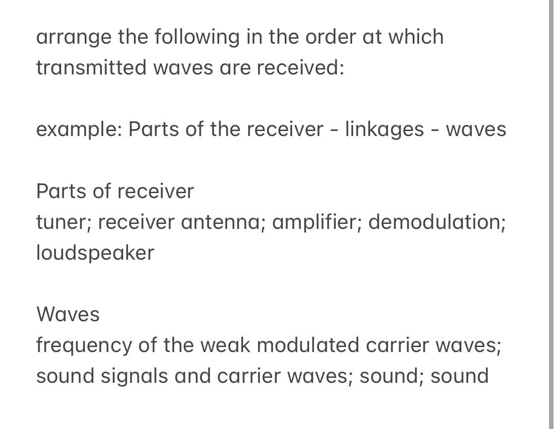 arrange the following in the order at which
transmitted waves are received:
example: Parts of the receiver - linkages - waves
Parts of receiver
tuner; receiver antenna; amplifier; demodulation;
loudspeaker
Waves
frequency of the weak modulated carrier waves;
sound signals and carrier waves; sound; sound