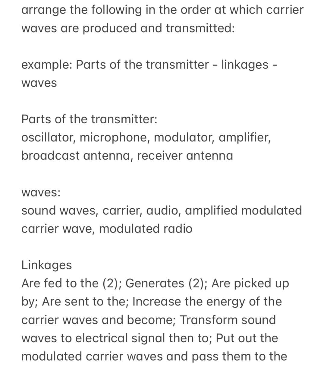 arrange the following in the order at which carrier
waves are produced and transmitted:
example: Parts of the transmitter - linkages -
waves
Parts of the transmitter:
oscillator, microphone, modulator, amplifier,
broadcast antenna, receiver antenna
waves:
sound waves, carrier, audio, amplified modulated
carrier wave, modulated radio
Linkages
Are fed to the (2); Generates (2); Are picked up
by; Are sent to the; Increase the energy of the
carrier waves and become; Transform sound
waves to electrical signal then to; Put out the
modulated carrier waves and pass them to the