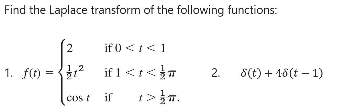 Find the Laplace transform of the following functions:
1. f(t):
2
12
2
t
cos t
if 0 < t < 1
if 1 < t </T
if t> //T.
2. 8(t) + 48(t − 1)