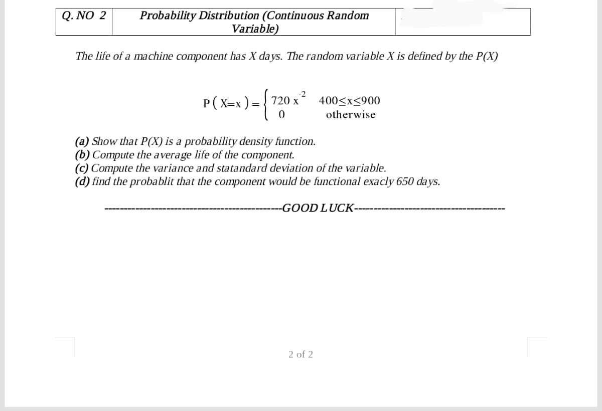 Probability Distribution (Continuous Random
Variable)
Q. NO 2
The life of a machine component has X days. The random variable X is defined by the P(X)
Р (Х-х)- 720х
-2
400<x<900
otherwise
(a) Show that P(X) is a probability density function.
(b) Compute the average life of the component.
(c) Compute the variance and statandard deviation of the variable.
(d) find the probablit that the component would be functional exacly 650 da ys.
-GOOD LUCK-
2 of 2
