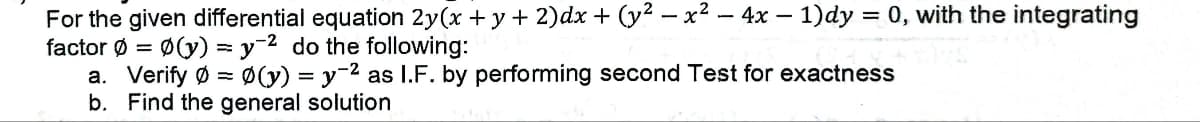 For the given differential equation 2y(x + y + 2)dx + (y² − x² − 4x − 1)dy = 0, with the integrating
factor Ø = Ø(y) = y 2 do the following:
a. Verify Ø Ø(y) = y ² as I.F. by performing second Test for exactness
b. Find the general solution