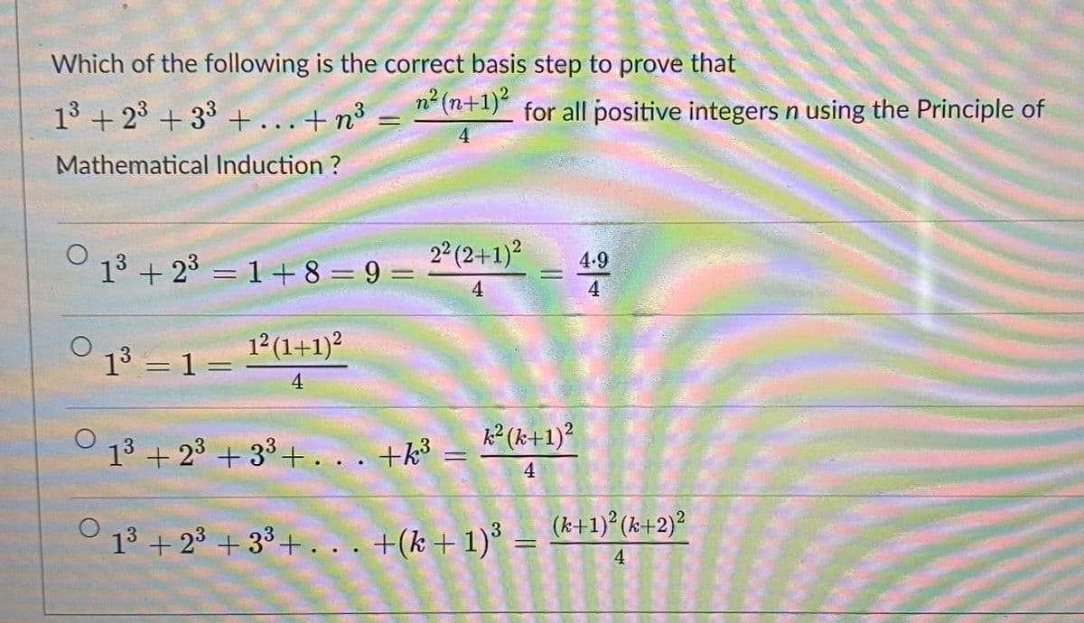 Which of the following is the correct basis step to prove that
13 + 23 + 33 +...+n°
n2 (n+1)² for all positive integers n using the Principle of
4
Mathematical Induction ?
13 + 23 = 1+8 = 9 =
2° (2+1)?
4.9
4
4
12 (1+1)?
13 = 1 =
4
k² (k+1)?
13 + 23 + 33+... +k³
4
13 + 23 + 33+. .. +(k+1)° =
(k+1) (k+2)²
%3D
4
