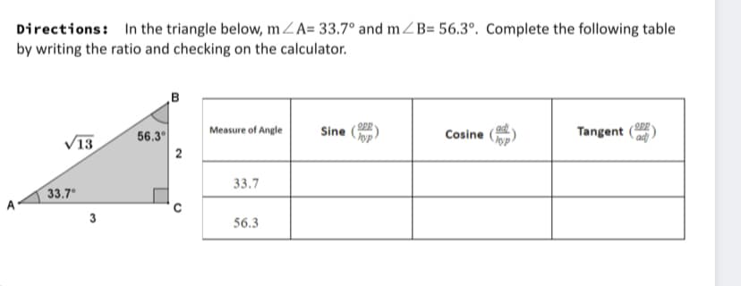 Directions: In the triangle below, mZA= 33.7° and mZB= 56.3°. Complete the following table
by writing the ratio and checking on the calculator.
Measure of Angle
Tangent
ad)
Sine
56.3°
Cosine
13
2
33.7
33.7
3
56.3
