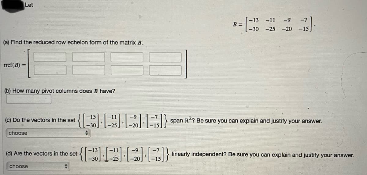 Let
-13 -11
B =
-30 -25 -20 -15
-9
-7
(a) Find the reduced row echelon form of the matrix B.
rref(B) =
(b) How many pivot columns does B have?
(c) Do the vectors in the set
span R? Be sure you can explain and justify your answer.
choose
一 CG)
(d) Are the vectors in the set
linearly independent? Be sure you can explain and justify your answer.
-30
choose
