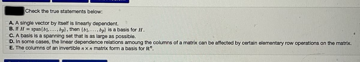 Check the true statements below:
A. A single vector by itself is linearly dependent.
B. If H = span{b1,., bp} , then (b1, ., bp} is a basis for H.
C. A basis is a spanning set that is as large as possible.
D. In some cases, the linear dependence relations amoung the columns of a matrix can be affected by certain elementary row operations on the matrix.
E. The columns of an invertible nx n matrix form a basis for R".
