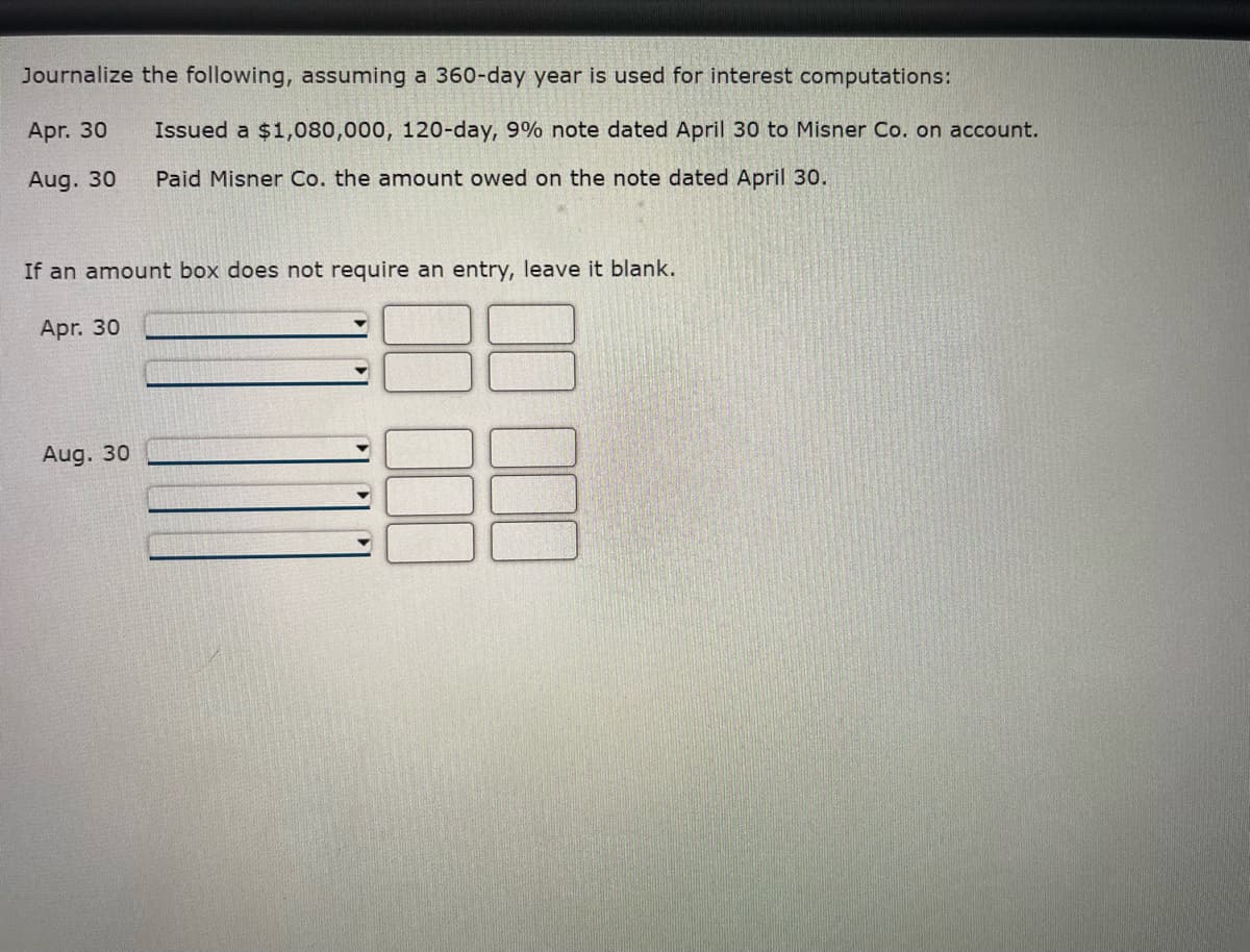 Journalize the following, assuming a 360-day year is used for interest computations:
Apr. 30
Issued a $1,080,000, 120-day, 9% note dated April 30 to Misner Co. on account.
Paid Misner Co. the amount owed on the note dated April 30.
Aug. 30
If an amount box does not require an entry, leave it blank.
Apr. 30
Aug. 30