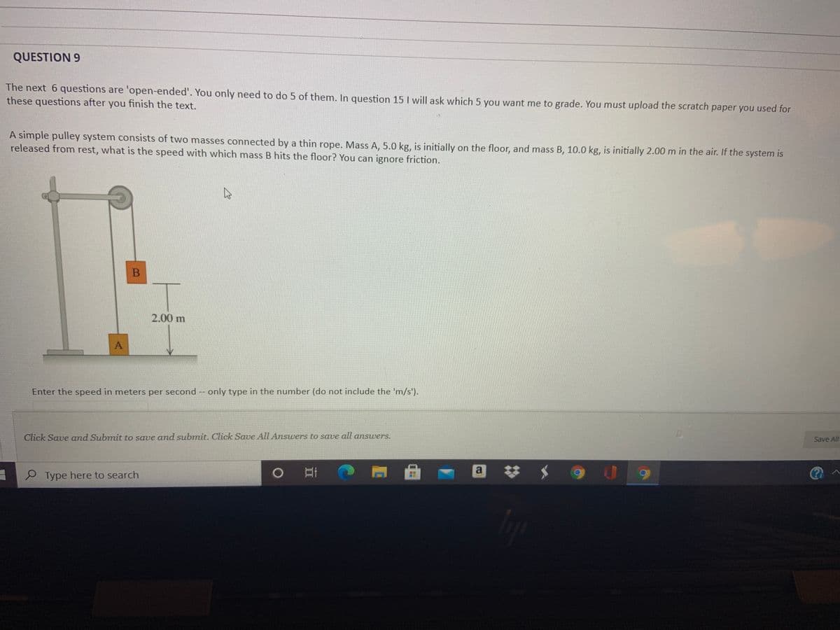 QUESTION 9
The next 6 questions are 'open-ended'. You only need to do 5 of them. In question 15 I will ask which 5 you want me to grade. You must upload the scratch paper you used for
these questions after you finish the text.
A simple pulley system consists of two masses connected by a thin rope. Mass A, 5.0 kg, is initially on the floor, and mass B, 10.0 kg, is initially 2.00 m in the air. If the system is
released from rest, what is the speed with which mass B hits the floor? You can ignore friction.
2.00 m
Enter the speed in meters per second -- only type in the number (do not include the 'm/s').
Click Save and Submit to save and submit. Click Save All Answers to save all answers.
Save All
a
P Type here to search
