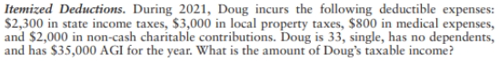 Itemized Deductions. During 2021, Doug incurs the following deductible expenses:
$2,300 in state income taxes, $3,000 in local property taxes, $800 in medical expenses,
and $2,000 in non-cash charitable contributions. Doug is 33, single, has no dependents,
and has $35,000 AGI for the year. What is the amount of Doug's taxable income?
