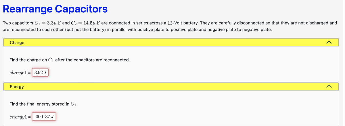 Rearrange Capacitors
Two capacitors C₁ = 3.3µ F and C₂ = 14.5μ F are connected in series across a 13-Volt battery. They are carefully disconnected so that they are not discharged and
are reconnected to each other (but not the battery) in parallel with positive plate to positive plate and negative plate to negative plate.
Charge
Find the charge on C₁ after the capacitors are reconnected.
charge1= 3.92 J
Energy
Find the final energy stored in C₁.
energy1 = .000137 J
