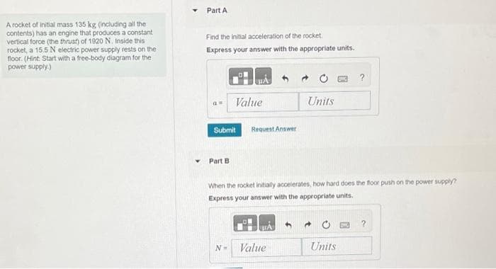 A rocket of initial mass 135 kg (including all the
contents) has an engine that produces a constant
vertical force (the thrust) of 1920 N. Inside this i
rocket, a 15.5 N electric power supply rests on the
floor. (Hint: Start with a free-body diagram for the
power supply.)
Part A
Find the initial acceleration of the rocket.
Express your answer with the appropriate units.
a
Submit
Part B
Value
N=
Request Answer
When the rocket initially accelerates, how hard does the floor push on the power supply?
Express your answer with the appropriate units.
Units
Value
4 →
Units
?