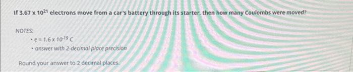 If 3.67 x 1021 electrons move from a car's battery through its starter, then how many Coulombs were moved?
NOTES:
e=1.6 x 10-19 C
• answer with 2-decimal place precision
Round your answer to 2 decimal places.