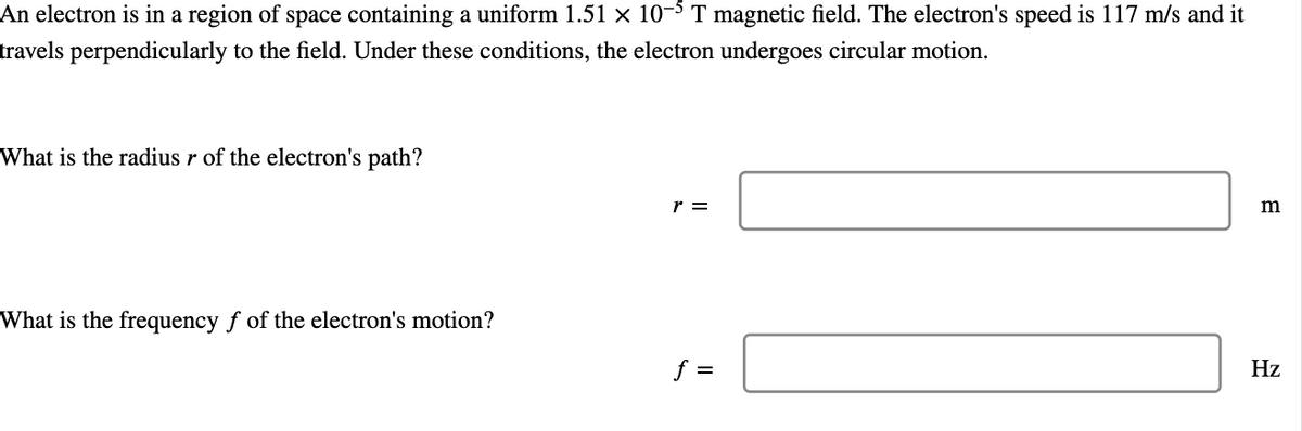 An electron is in a region of space containing a uniform 1.51 × 10-5 T magnetic field. The electron's speed is 117 m/s and it
travels perpendicularly to the field. Under these conditions, the electron undergoes circular motion.
What is the radius r of the electron's path?
What is the frequency f of the electron's motion?
r =
f =
m
Hz