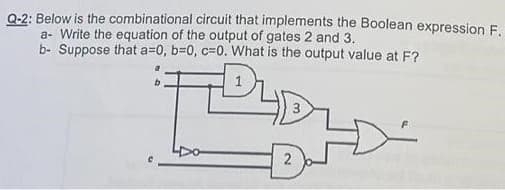 Q-2: Below is the combinational circuit that implements the Boolean expression F.
a- Write the equation of the output of gates 2 and 3.
b- Suppose that a=0, b=0, c-0. What is the output value at F?
DU
2