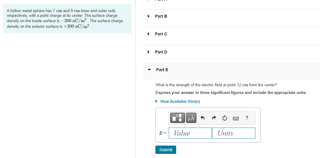 A hollow metal sphere has 7 cm and 9 cm inner and outer radii,
respectively, with a point charge at its center. The surface charge
density on the inside surface is -300 nC/m². The surface charge
density on the exterior surface is +300 nC/m².
Part B
▸ Part C
▶
Part D
Part E
What is the strength of the electric field at point 12 cm from the center?
Express your answer to three significant figures and include the appropriate units.
► View Available Hint(s)
E =
Submit
μA
Value
Units
?