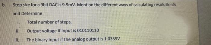 b.
Step size for a 9bit DAC is 9.5mV. Mention the different ways of calculating resolution%
and Determine
1.
Total number of steps,
II.
Output voltage if input is 010110110
iii.
The binary input if the analog output is 1.0355V